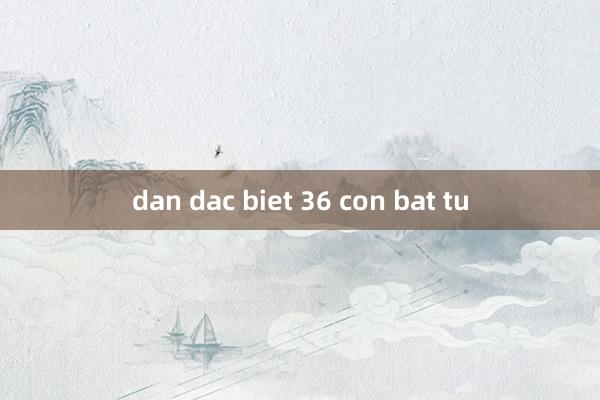 dan dac biet 36 con bat tu