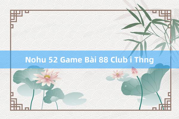 Nohu 52 Game Bài 88 Club i Thng