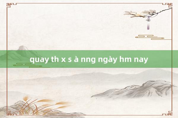 quay th x s à nng ngày hm nay