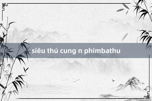 siêu thú cung n phimbathu