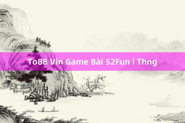 To88 Vin Game Bài 52Fun i Thng