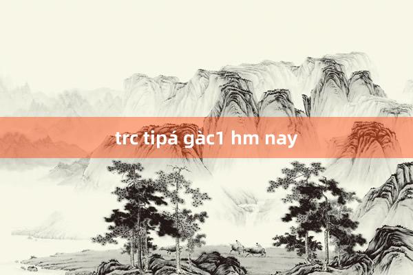 trc tipá gàc1 hm nay