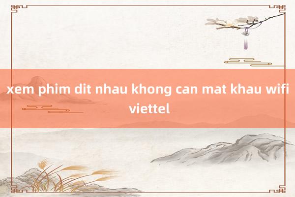 xem phim dit nhau khong can mat khau wifi viettel