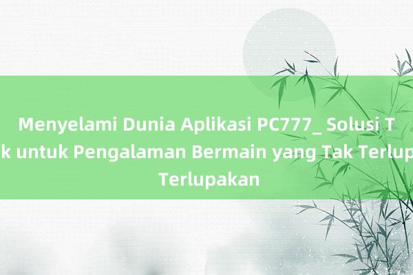 Menyelami Dunia Aplikasi PC777_ Solusi Terbaik untuk Pengalaman Bermain yang Tak Terlupakan