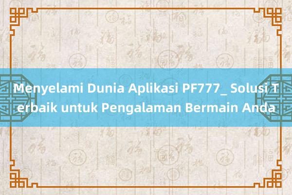 Menyelami Dunia Aplikasi PF777_ Solusi Terbaik untuk Pengalaman Bermain Anda