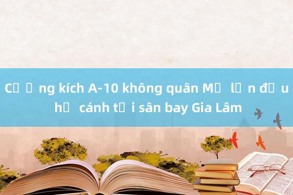 Cường kích A-10 không quân Mỹ lần đầu hạ cánh tại sân bay Gia Lâm