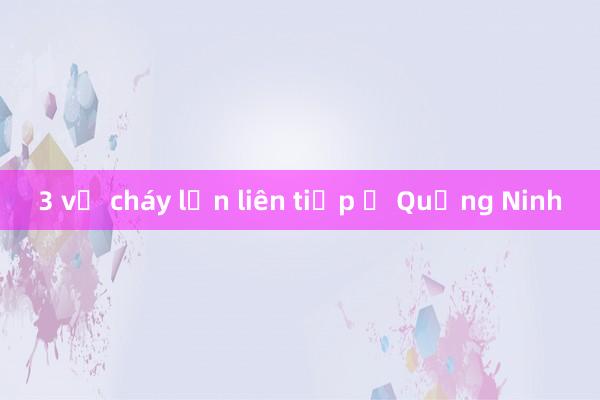 3 vụ cháy lớn liên tiếp ở Quảng Ninh