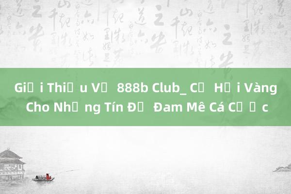 Giới Thiệu Về 888b Club_ Cơ Hội Vàng Cho Những Tín Đồ Đam Mê Cá Cược