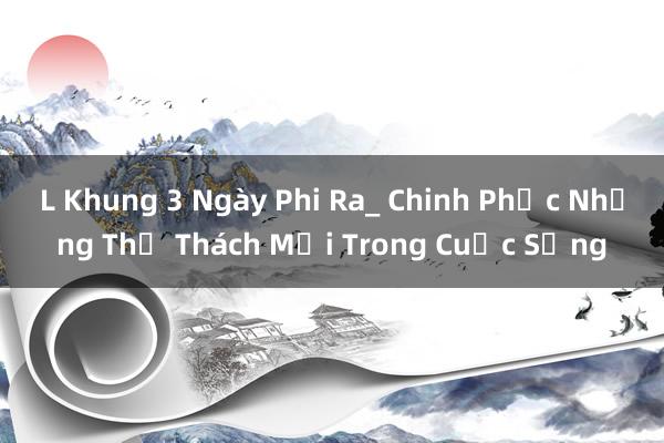 L Khung 3 Ngày Phi Ra_ Chinh Phục Những Thử Thách Mới Trong Cuộc Sống