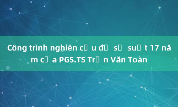 Công trình nghiên cứu đồ sộ suốt 17 năm của PGS.TS Trần Văn Toàn