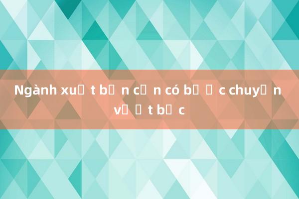 Ngành xuất bản cần có bước chuyển vượt bậc