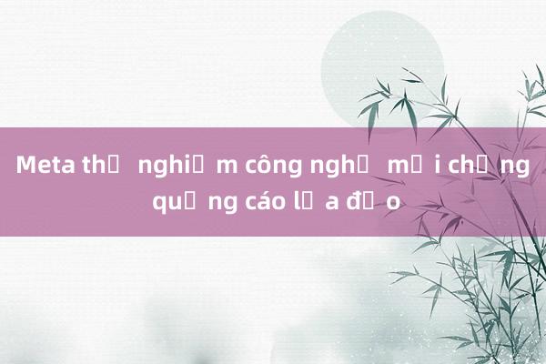 Meta thử nghiệm công nghệ mới chống quảng cáo lừa đảo