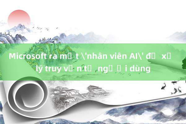 Microsoft ra mắt 'nhân viên AI' để xử lý truy vấn từ người dùng