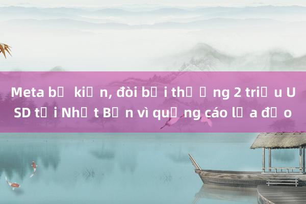 Meta bị kiện， đòi bồi thường 2 triệu USD tại Nhật Bản vì quảng cáo lừa đảo