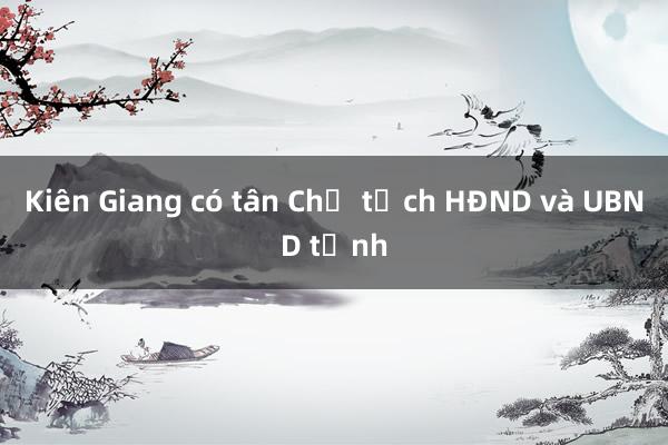 Kiên Giang có tân Chủ tịch HĐND và UBND tỉnh