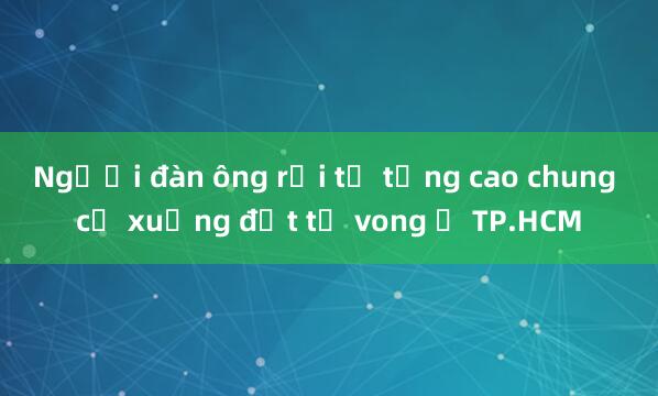 Người đàn ông rơi từ tầng cao chung cư xuống đất tử vong ở TP.HCM