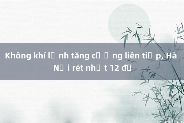 Không khí lạnh tăng cường liên tiếp， Hà Nội rét nhất 12 độ