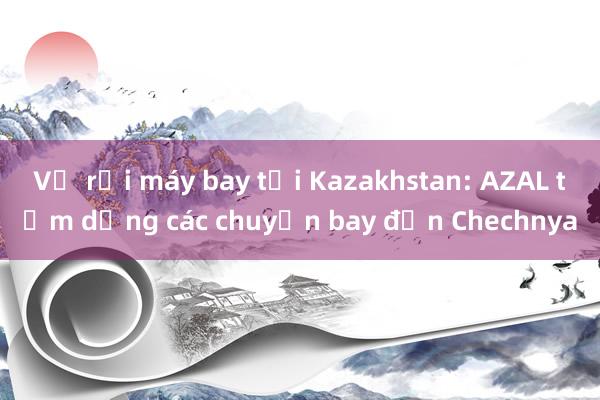 Vụ rơi máy bay tại Kazakhstan: AZAL tạm dừng các chuyến bay đến Chechnya