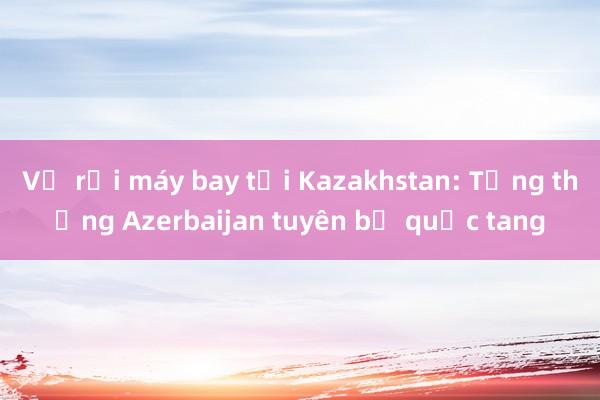 Vụ rơi máy bay tại Kazakhstan: Tổng thống Azerbaijan tuyên bố quốc tang