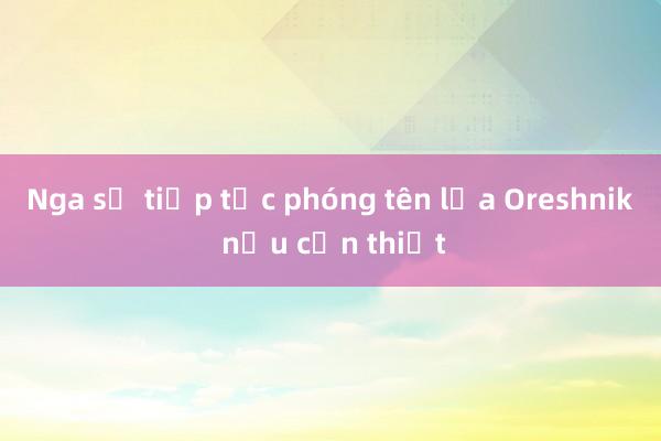 Nga sẽ tiếp tục phóng tên lửa Oreshnik nếu cần thiết