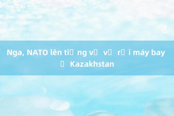 Nga， NATO lên tiếng về vụ rơi máy bay ở Kazakhstan