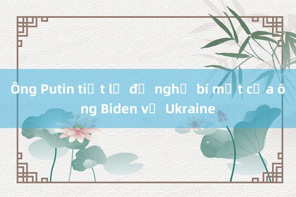 Ông Putin tiết lộ đề nghị bí mật của ông Biden về Ukraine