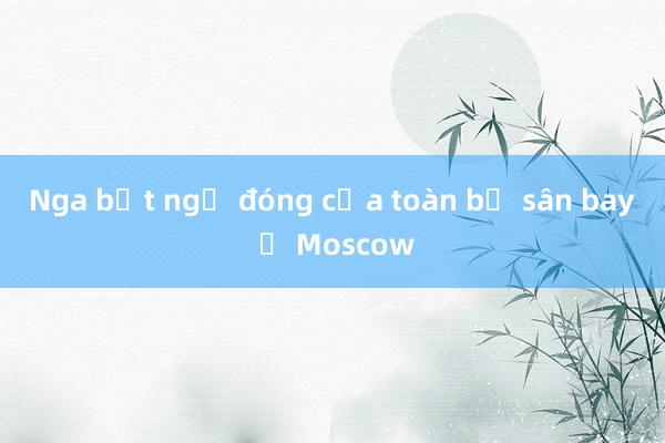 Nga bất ngờ đóng cửa toàn bộ sân bay ở Moscow