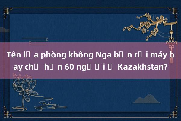 Tên lửa phòng không Nga bắn rơi máy bay chở hơn 60 người ở Kazakhstan?