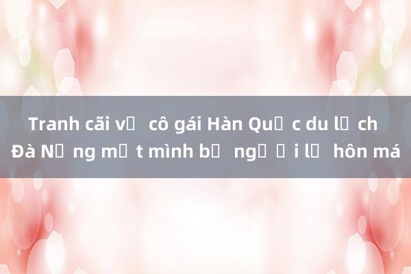 Tranh cãi vụ cô gái Hàn Quốc du lịch Đà Nẵng một mình bị người lạ hôn má