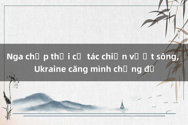 Nga chớp thời cơ tác chiến vượt sông， Ukraine căng mình chống đỡ