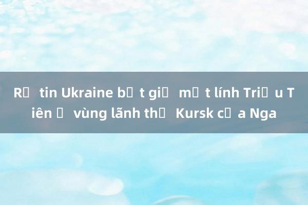 Rộ tin Ukraine bắt giữ một lính Triều Tiên ở vùng lãnh thổ Kursk của Nga