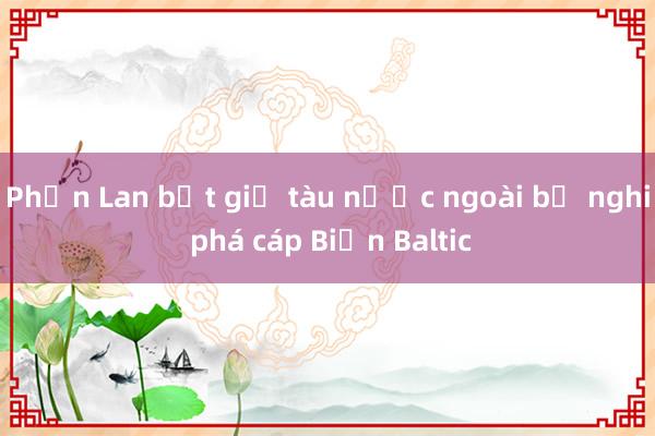 Phần Lan bắt giữ tàu nước ngoài bị nghi phá cáp Biển Baltic