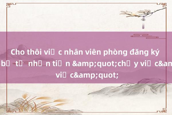 Cho thôi việc nhân viên phòng đăng ký đất đai bị tố nhận tiền &quot;chạy việc&quot;