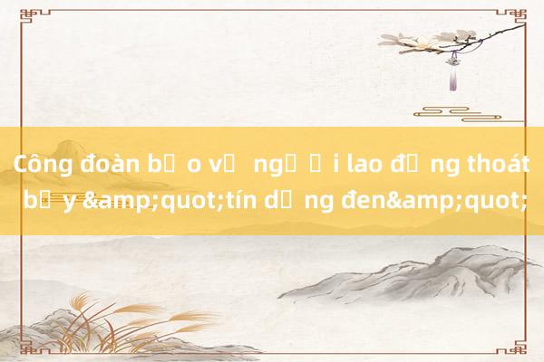 Công đoàn bảo vệ người lao động thoát bẫy &quot;tín dụng đen&quot;