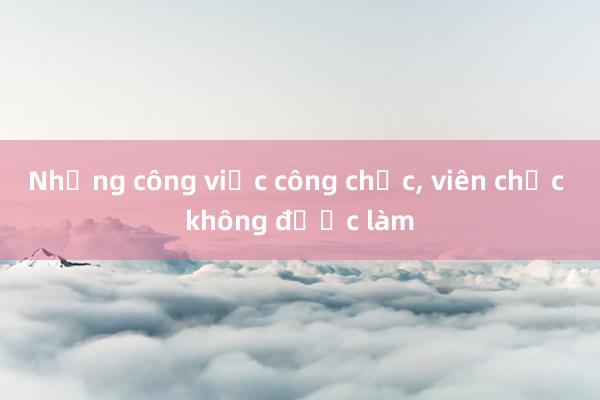 Những công việc công chức， viên chức không được làm