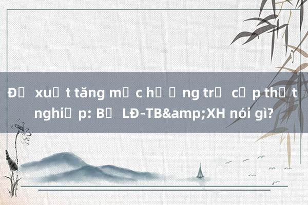 Đề xuất tăng mức hưởng trợ cấp thất nghiệp: Bộ LĐ-TB&XH nói gì?