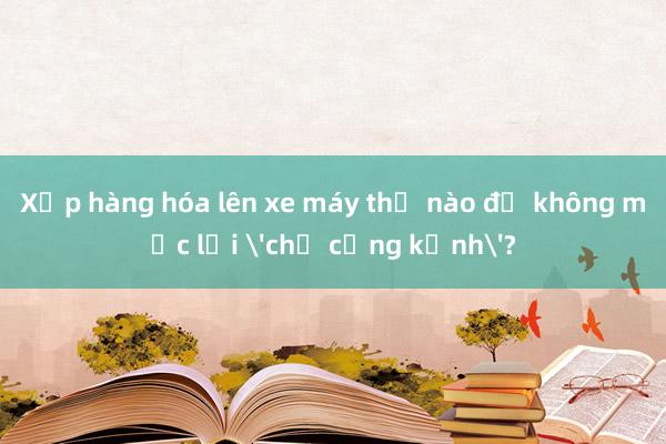 Xếp hàng hóa lên xe máy thế nào để không mắc lỗi 'chở cồng kềnh'?