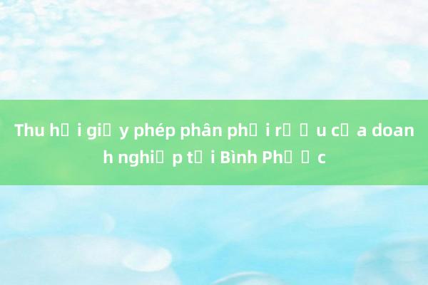 Thu hồi giấy phép phân phối rượu của doanh nghiệp tại Bình Phước